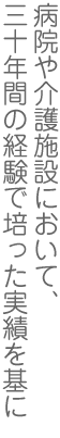 病院や介護施設において、三十年間の経験で培った実績を基に