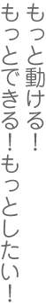 もっと動ける！もっとできる！もっとしたい！