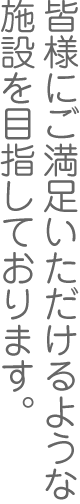 皆様にご満足いただけるような施設を目指しております。