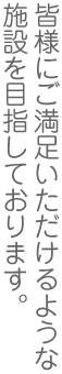 皆様にご満足いただけるような施設を目指しております。